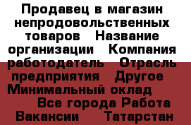 Продавец в магазин непродовольственных товаров › Название организации ­ Компания-работодатель › Отрасль предприятия ­ Другое › Минимальный оклад ­ 22 000 - Все города Работа » Вакансии   . Татарстан респ.